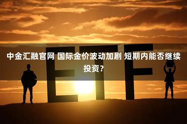 中金汇融官网 国际金价波动加剧 短期内能否继续投资？