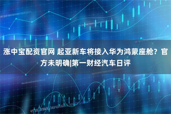 涨中宝配资官网 起亚新车将接入华为鸿蒙座舱？官方未明确|第一财经汽车日评