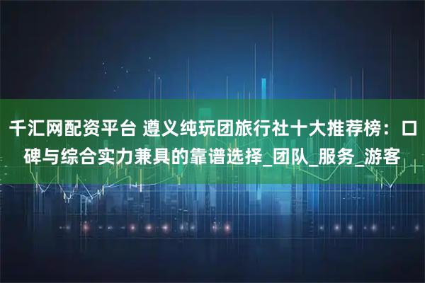 千汇网配资平台 遵义纯玩团旅行社十大推荐榜：口碑与综合实力兼具的靠谱选择_团队_服务_游客