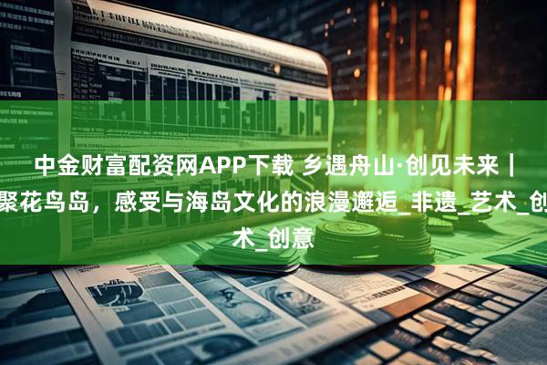 中金财富配资网APP下载 乡遇舟山·创见未来｜相聚花鸟岛，感受与海岛文化的浪漫邂逅_非遗_艺术_创意