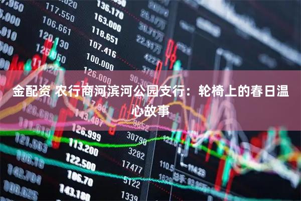 金配资 农行商河滨河公园支行：轮椅上的春日温心故事