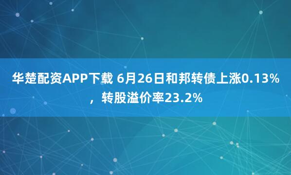 华楚配资APP下载 6月26日和邦转债上涨0.13%，转股溢价率23.2%