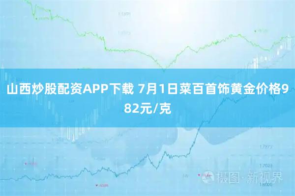 山西炒股配资APP下载 7月1日菜百首饰黄金价格982元/克