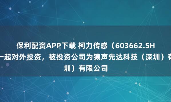 保利配资APP下载 柯力传感（603662.SH）新增一起对外投资，被投资公司为猿声先达科技（深圳）有限公司