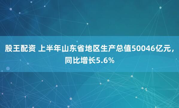 股王配资 上半年山东省地区生产总值50046亿元，同比增长5.6%