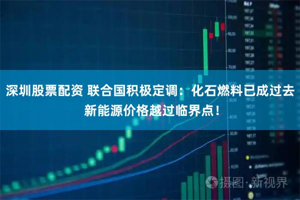 深圳股票配资 联合国积极定调：化石燃料已成过去 新能源价格越过临界点！
