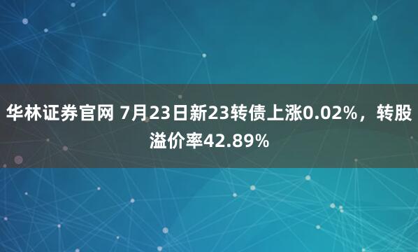 华林证券官网 7月23日新23转债上涨0.02%，转股溢价率42.89%