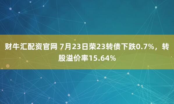 财牛汇配资官网 7月23日荣23转债下跌0.7%，转股溢价率15.64%