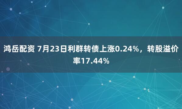 鸿岳配资 7月23日利群转债上涨0.24%，转股溢价率17.44%