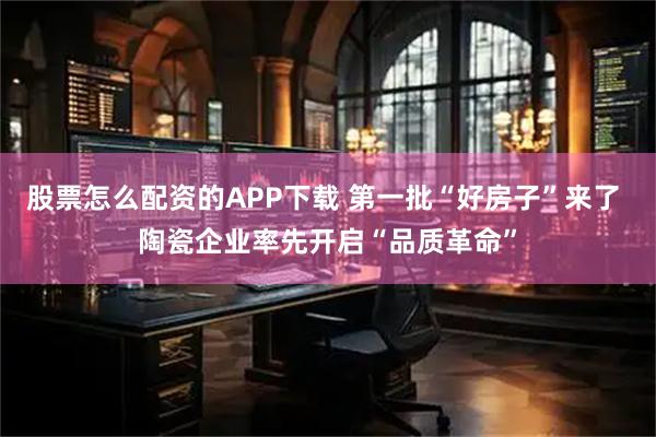 股票怎么配资的APP下载 第一批“好房子”来了 陶瓷企业率先开启“品质革命”