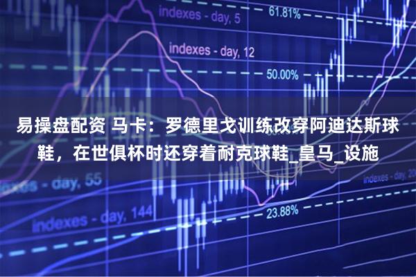 易操盘配资 马卡：罗德里戈训练改穿阿迪达斯球鞋，在世俱杯时还穿着耐克球鞋_皇马_设施