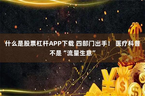 什么是股票杠杆APP下载 四部门出手！ 医疗科普不是“流量生意”