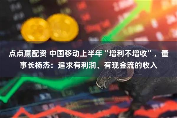 点点赢配资 中国移动上半年“增利不增收”，董事长杨杰：追求有利润、有现金流的收入