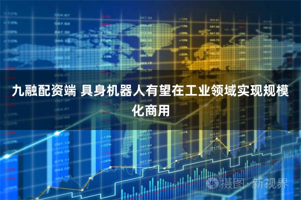 九融配资端 具身机器人有望在工业领域实现规模化商用