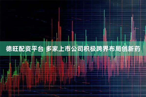 德旺配资平台 多家上市公司积极跨界布局创新药