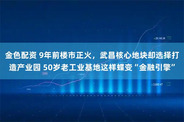 金色配资 9年前楼市正火，武昌核心地块却选择打造产业园 50岁老工业基地这样蝶变“金融引擎”