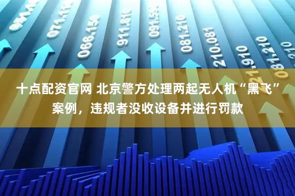 十点配资官网 北京警方处理两起无人机“黑飞”案例，违规者没收设备并进行罚款