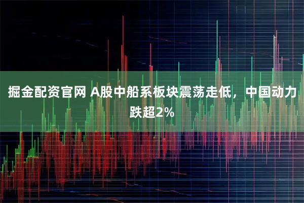 掘金配资官网 A股中船系板块震荡走低，中国动力跌超2%