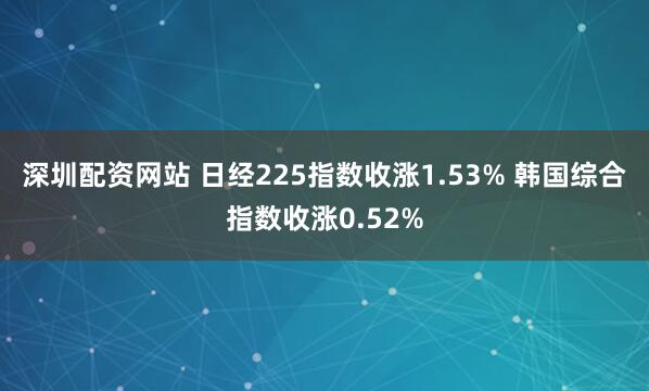 深圳配资网站 日经225指数收涨1.53% 韩国综合指数收涨0.52%