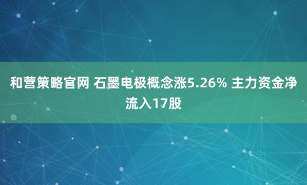 和营策略官网 石墨电极概念涨5.26% 主力资金净流入17股