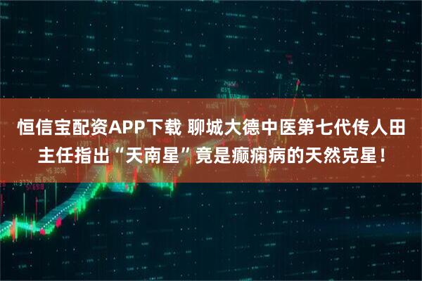 恒信宝配资APP下载 聊城大德中医第七代传人田主任指出“天南星”竟是癫痫病的天然克星！