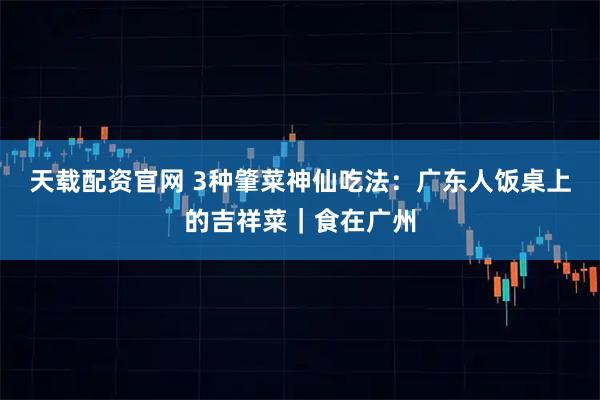 天载配资官网 3种肇菜神仙吃法：广东人饭桌上的吉祥菜｜食在广州