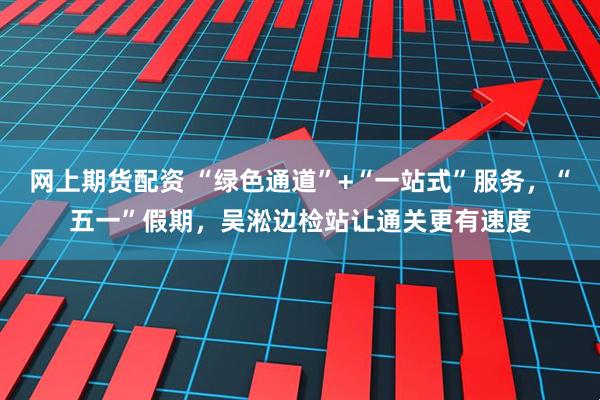 网上期货配资 “绿色通道”+“一站式”服务，“五一”假期，吴淞边检站让通关更有速度