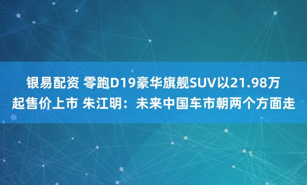银易配资 零跑D19豪华旗舰SUV以21.98万起售价上市 朱江明：未来中国车市朝两个方面走