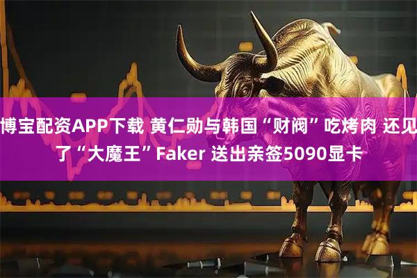 博宝配资APP下载 黄仁勋与韩国“财阀”吃烤肉 还见了“大魔王”Faker 送出亲签5090显卡